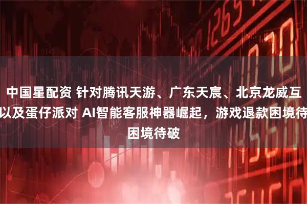 中国星配资 针对腾讯天游、广东天宸、北京龙威互动以及蛋仔派对 AI智能客服神器崛起，游戏退款困境待破