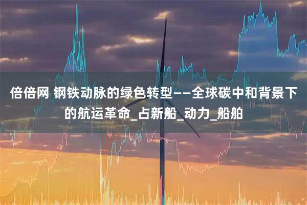 倍倍网 钢铁动脉的绿色转型——全球碳中和背景下的航运革命_占新船_动力_船舶