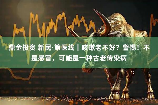 鼎金投资 新民·第医线｜咳嗽老不好？警惕！不是感冒，可能是一种古老传染病